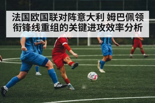 法国欧国联对阵意大利 姆巴佩领衔锋线重组的关键进攻效率分析