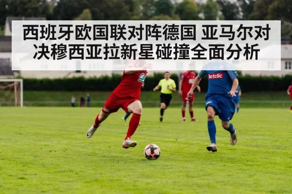 西班牙欧国联对阵德国 亚马尔对决穆西亚拉新星碰撞全面分析