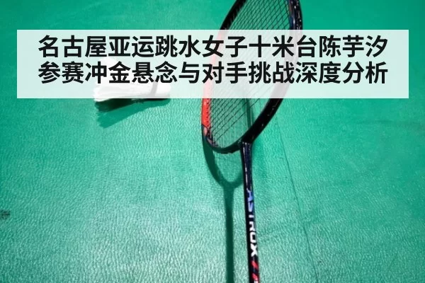 名古屋亚运跳水女子十米台陈芋汐参赛冲金悬念与对手挑战深度分析