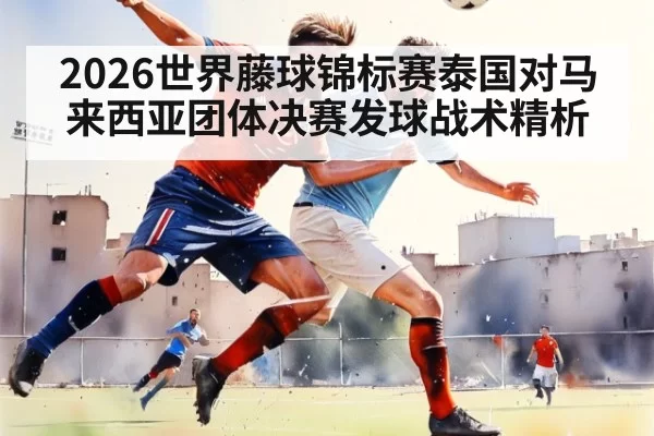 2026世界藤球锦标赛泰国对马来西亚团体决赛发球战术精析